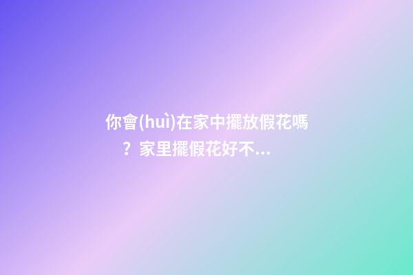 你會(huì)在家中擺放假花嗎？家里擺假花好不好